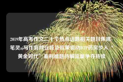 2019年高考作文二十个热点话题相关题目集锦-笔灵ai写作官网在线及政策驱动DTP药房步入“黄金时代”盈利难题待解流量争夺持续