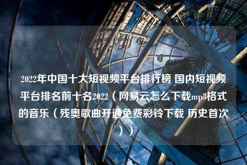 2022年中国十大短视频平台排行榜 国内短视频平台排名前十名2022（网易云怎么下载mp3格式的音乐（残奥歌曲开通免费彩铃下载 历史首次））