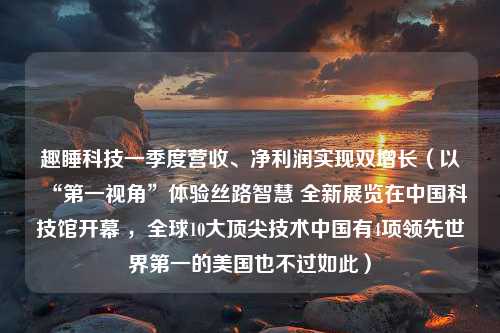 趣睡科技一季度营收、净利润实现双增长（以“第一视角”体验丝路智慧 全新展览在中国科技馆开幕 ，全球10大顶尖技术中国有4项领先世界第一的美国也不过如此）