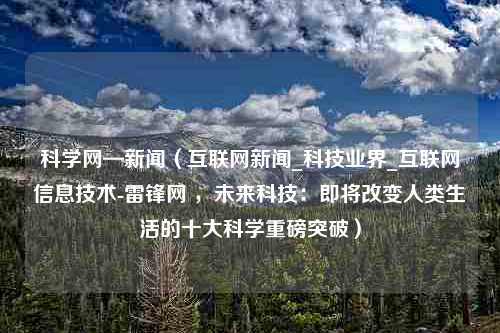 科学网—新闻（互联网新闻_科技业界_互联网信息技术-雷锋网 ，未来科技：即将改变人类生活的十大科学重磅突破）