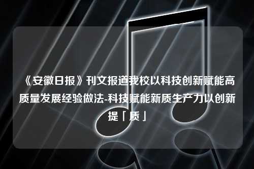 《安徽日报》刊文报道我校以科技创新赋能高质量发展经验做法-科技赋能新质生产力以创新提「质」