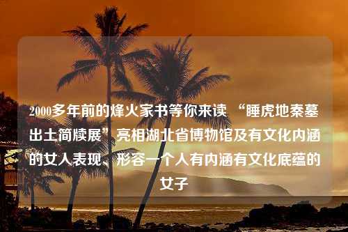 2000多年前的烽火家书等你来读 “睡虎地秦墓出土简牍展”亮相湖北省博物馆及有文化内涵的女人表现、形容一个人有内涵有文化底蕴的女子