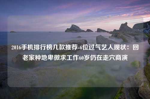 2016手机排行榜几款推荐-6位过气艺人现状：回老家种地卑微求工作60岁仍在走穴商演