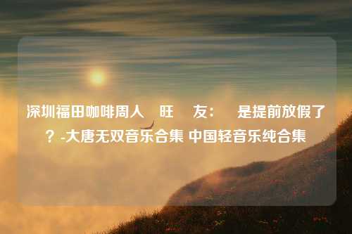 深圳福田咖啡周人氣旺 網友：這是提前放假了？-大唐无双音乐合集 中国轻音乐纯合集