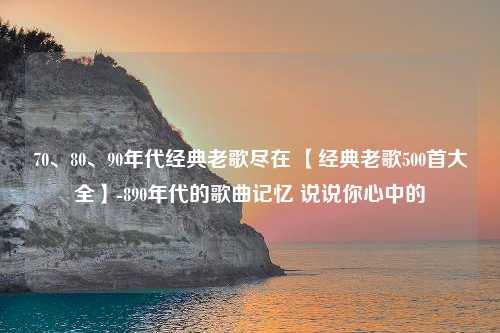 70、80、90年代经典老歌尽在 【经典老歌500首大全】-890年代的歌曲记忆 说说你心中的