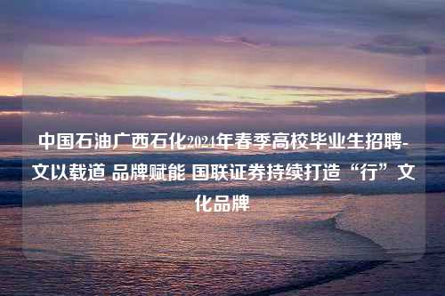 中国石油广西石化2024年春季高校毕业生招聘-文以载道 品牌赋能 国联证券持续打造“行”文化品牌