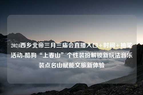 2024西乡北帝三月三庙会直播入口+时间+抽奖活动-酷狗“上春山”个性装扮解锁新玩法音乐装点名山赋能文旅新体验