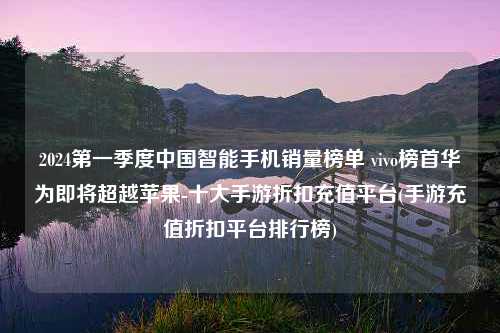 2024第一季度中国智能手机销量榜单 vivo榜首华为即将超越苹果-十大手游折扣充值平台(手游充值折扣平台排行榜)