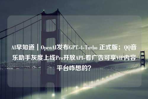 AI早知道｜OpenAI发布GPT-4-Turbo 正式版；QQ音乐助手灰度上线Pro开放API-看广告可享VIP内容平台咋想的？