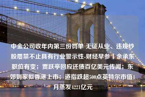 中金公司收年内第三份罚单 无证从业、违规炒股屡禁不止具有行业警示性-财经早参丨余承东职位有变；贾跃亭回应还债百亿美元传闻；东郊到家拟香港上市；道指跌超500点英特尔市值4月蒸发4221亿元