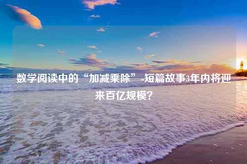 数学阅读中的“加减乘除”-短篇故事3年内将迎来百亿规模？