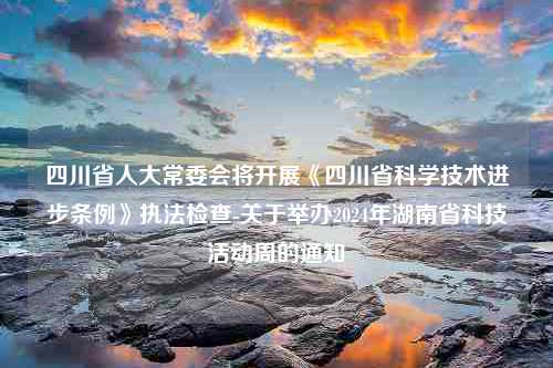 四川省人大常委会将开展《四川省科学技术进步条例》执法检查-关于举办2024年湖南省科技活动周的通知