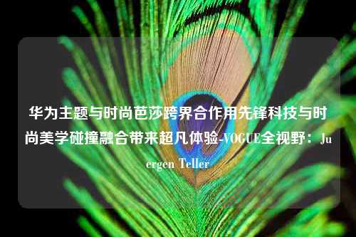 华为主题与时尚芭莎跨界合作用先锋科技与时尚美学碰撞融合带来超凡体验-VOGUE全视野：Juergen Teller