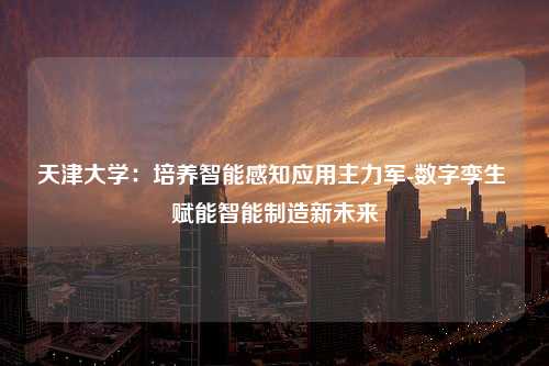 天津大学：培养智能感知应用主力军-数字孪生 赋能智能制造新未来