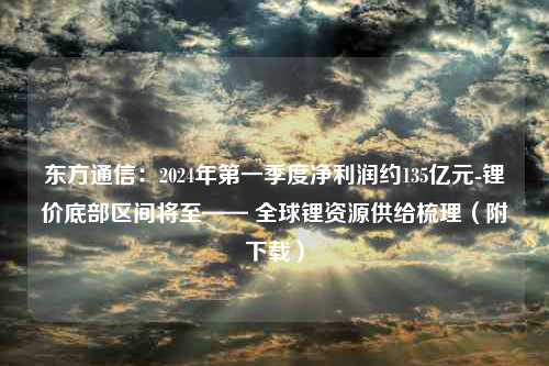 东方通信：2024年第一季度净利润约135亿元-锂价底部区间将至—— 全球锂资源供给梳理（附下载）