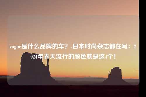 vogue是什么品牌的车？-日本时尚杂志都在写：2024年春天流行的颜色就是这4个！