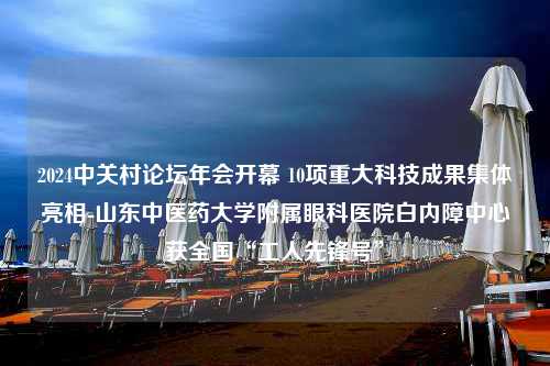 2024中关村论坛年会开幕 10项重大科技成果集体亮相-山东中医药大学附属眼科医院白内障中心获全国“工人先锋号”