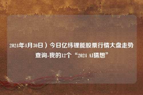 2024年4月30日）今日亿纬锂能股票行情大盘走势查询-我的12个“2024 AI猜想”