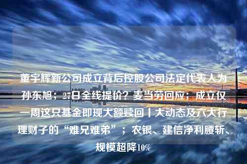 董宇辉新公司成立背后控股公司法定代表人为孙东旭；27日全线提价？麦当劳回应；成立仅一周这只基金即现大额赎回丨大动态及六大行理财子的“难兄难弟”；农银、建信净利腰斩、规模超降10%