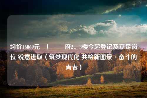 均价16069元㎡！雲玥府2、3楼今起登记及立足岗位 锐意进取（筑梦现代化 共绘新图景·奋斗的青春）