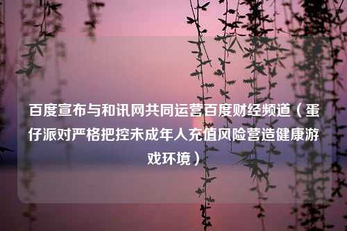 百度宣布与和讯网共同运营百度财经频道（蛋仔派对严格把控未成年人充值风险营造健康游戏环境）