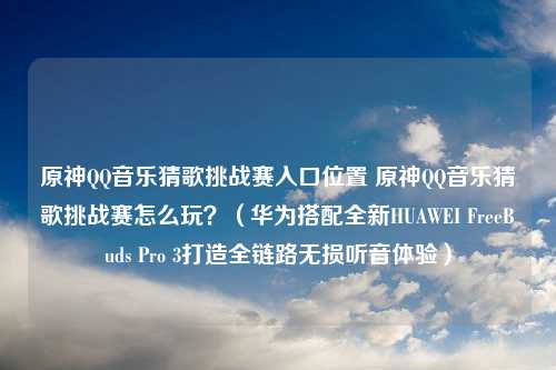 原神QQ音乐猜歌挑战赛入口位置 原神QQ音乐猜歌挑战赛怎么玩？（华为搭配全新HUAWEI FreeBuds Pro 3打造全链路无损听音体验）