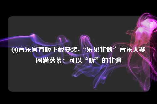 QQ音乐官方版下载安装-“乐见非遗”音乐大赛圆满落幕：可以“听”的非遗