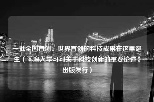 一批全国首创、世界首创的科技成果在这里诞生（《深入学习习关于科技创新的重要论述》出版发行）