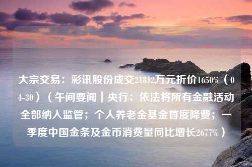 大宗交易：彩讯股份成交21812万元折价1650%（04-30）（午间要闻｜央行：依法将所有金融活动全部纳入监管；个人养老金基金首度降费；一季度中国金条及金币消费量同比增长2677%）