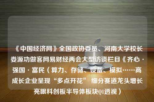 《中国经济网》全国政协委员、河南大学校长娄源功做客网易财经两会大型访谈栏目《齐心·强国·富民（算力、存储、设备、模拟……高成长企业呈现“多点开花” 细分赛道龙头增长亮眼科创板半导体板块Q1透视）