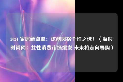 2024 家居新潮流：炫酷风格个性之选！（海报时尚网：女性消费市场爆发 未来将走向导购）