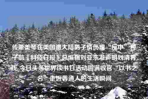 传萧美琴在美国遭大陆男子情伤埋“反中”种子前《科技日报》总编辑刘亚东发声明划清界线-今日头条世界读书日活动圆满收官“以书之名”走近普通人的生活瞬间