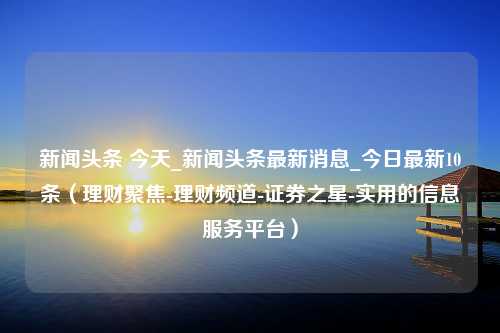 新闻头条 今天_新闻头条最新消息_今日最新10条（理财聚焦-理财频道-证券之星-实用的信息服务平台）