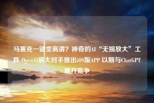 马赛克一键变高清？神奇的AI“无损放大”工具-OpenAI最大对手推出iOS版APP 以期与ChatGPT展开竞争