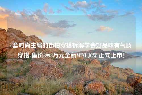 6套时尚主编的街拍穿搭拆解学会好品味有气质穿搭-售价3998万元全新MINI JCW 正式上市！