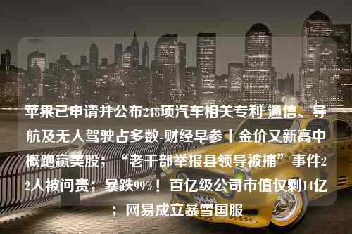 苹果已申请并公布248项汽车相关专利 通信、导航及无人驾驶占多数-财经早参丨金价又新高中概跑赢美股；“老干部举报县领导被捕”事件22人被问责；暴跌99%！百亿级公司市值仅剩14亿；网易成立暴雪国服