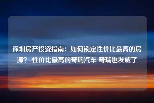 深圳房产投资指南：如何锁定性价比最高的房源？-性价比最高的奇瑞汽车 奇瑞也发威了