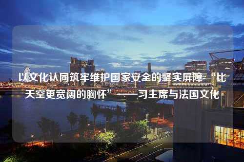 以文化认同筑牢维护国家安全的坚实屏障-“比天空更宽阔的胸怀”——习主席与法国文化