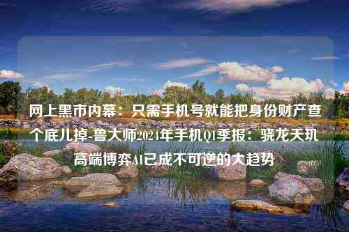 网上黑市内幕：只需手机号就能把身份财产查个底儿掉-鲁大师2024年手机Q1季报：骁龙天玑高端博弈AI已成不可逆的大趋势