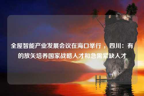 全屋智能产业发展会议在海口举行 ，四川：有的放矢培养国家战略人才和急需紧缺人才