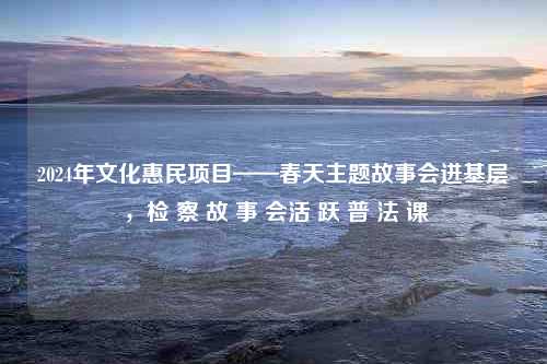 2024年文化惠民项目——春天主题故事会进基层 ，检 察 故 事 会活 跃 普 法 课