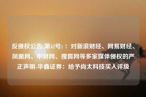 反侵权公告(第42号) ：对新浪财经、网易财经、凤凰网、中财网、搜狐网等多家媒体侵权的严正声明-华鑫证券：给予尚太科技买入评级