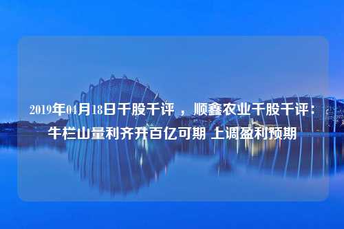 2019年04月18日千股千评 ，顺鑫农业千股千评：牛栏山量利齐升百亿可期 上调盈利预期