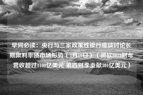 早间必读：央行与三家政策性银行座谈讨论长期限利率债市场形势（4月10日）（微软2018财年营收超过1100亿美元 第四财季贡献301亿美元）