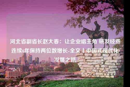 河北省副省长赵大春：让企业唱主角 研发经费连续6年保持两位数增长-全文丨中国式现代化发展之路