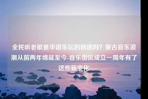 全民听老歌是华语乐坛的倒退吗？复古音乐浪潮从前两年绵延至今-音乐街区成立一周年有了这些新变化