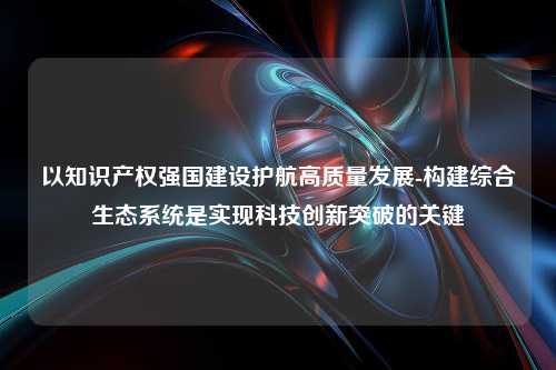 以知识产权强国建设护航高质量发展-构建综合生态系统是实现科技创新突破的关键