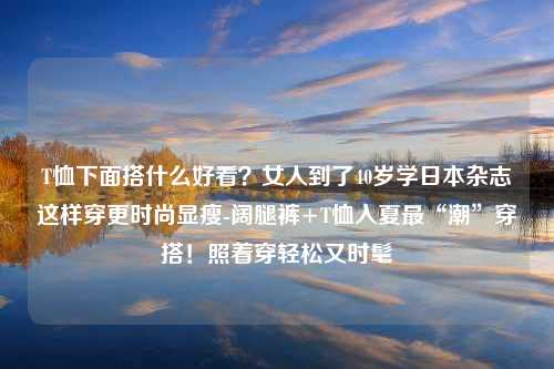 T恤下面搭什么好看？女人到了40岁学日本杂志这样穿更时尚显瘦-阔腿裤+T恤入夏最“潮”穿搭！照着穿轻松又时髦