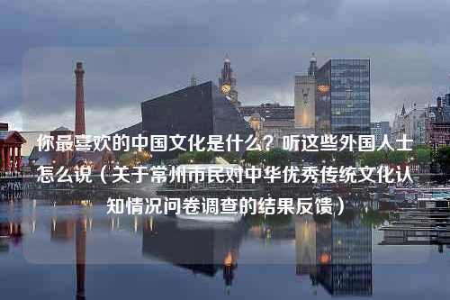 你最喜欢的中国文化是什么？听这些外国人士怎么说（关于常州市民对中华优秀传统文化认知情况问卷调查的结果反馈）