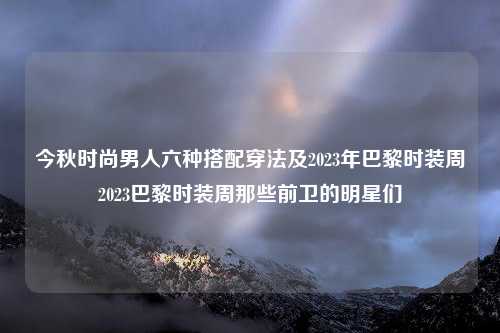 今秋时尚男人六种搭配穿法及2023年巴黎时装周2023巴黎时装周那些前卫的明星们